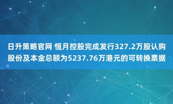 日升策略官网 恒月控股完成发行327.2万股认购股份及本金总额为5237.76万港元的可转换票据