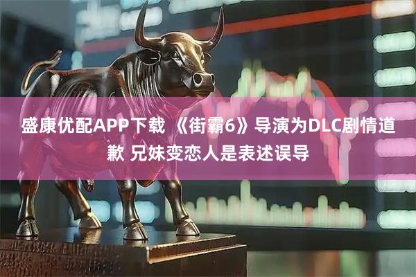 盛康优配APP下载 《街霸6》导演为DLC剧情道歉 兄妹变恋人是表述误导