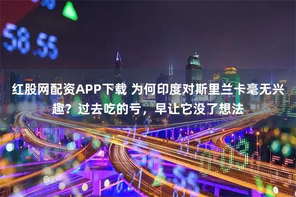 红股网配资APP下载 为何印度对斯里兰卡毫无兴趣?过去吃的亏,早让它没了想法