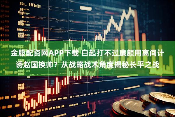 金股配资网APP下载 白起打不过廉颇用离间计诱赵国换帅?从战略战术角度揭秘长平之战