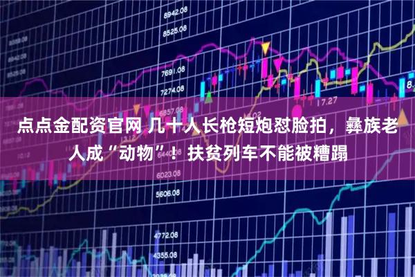 点点金配资官网 几十人长枪短炮怼脸拍，彝族老人成“动物”！扶贫列车不能被糟蹋