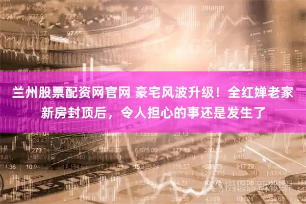 兰州股票配资网官网 豪宅风波升级！全红婵老家新房封顶后，令人担心的事还是发生了