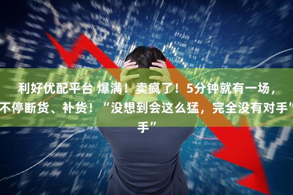 利好优配平台 爆满！卖疯了！5分钟就有一场，不停断货、补货！“没想到会这么猛，完全没有对手”