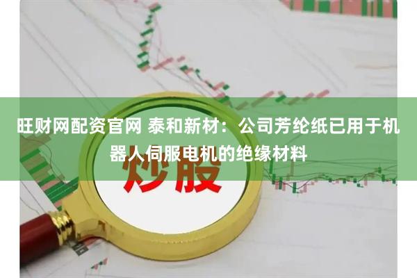 旺财网配资官网 泰和新材：公司芳纶纸已用于机器人伺服电机的绝缘材料