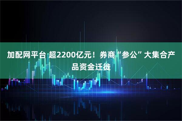 加配网平台 超2200亿元！券商“参公”大集合产品资金迁徙