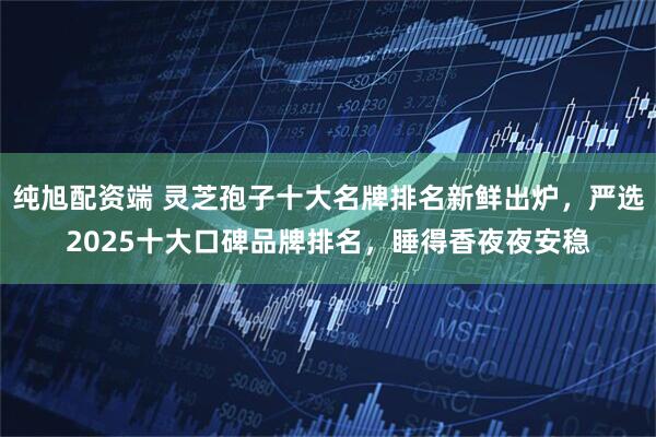 纯旭配资端 灵芝孢子十大名牌排名新鲜出炉,严选2025十大口碑品牌排名,睡得香夜夜安稳