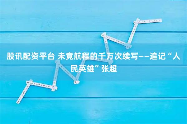 股讯配资平台 未竟航程的千万次续写——追记“人民英雄”张超
