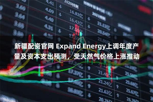 新疆配资官网 Expand Energy上调年度产量及资本支出预测，受天然气价格上涨推动