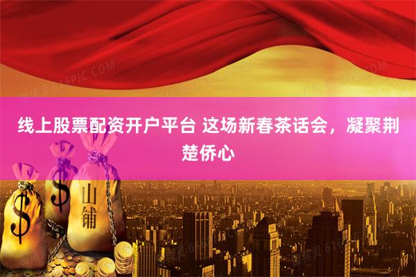 线上股票配资开户平台 这场新春茶话会，凝聚荆楚侨心