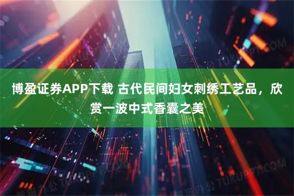 博盈证券APP下载 古代民间妇女刺绣工艺品，欣赏一波中式香囊之美