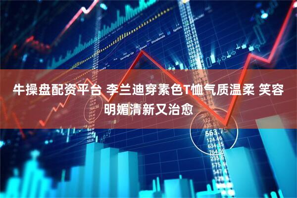 牛操盘配资平台 李兰迪穿素色T恤气质温柔 笑容明媚清新又治愈