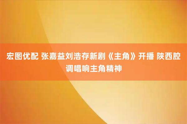 宏图优配 张嘉益刘浩存新剧《主角》开播 陕西腔调唱响主角精神