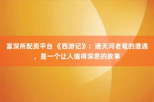 富深所配资平台 《西游记》：通天河老鼋的遭遇，是一个让人值得深思的故事