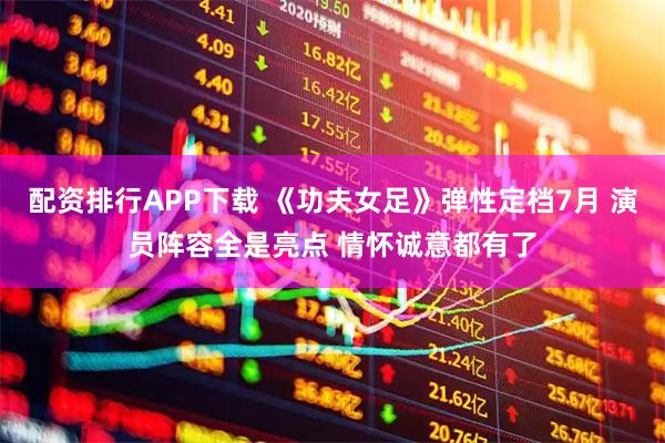 配资排行APP下载 《功夫女足》弹性定档7月 演员阵容全是亮点 情怀诚意都有了