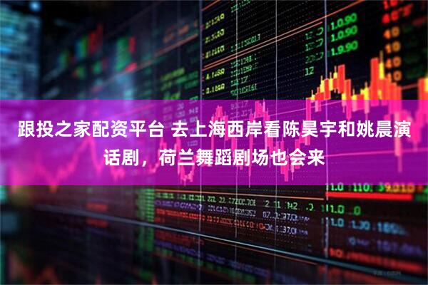 跟投之家配资平台 去上海西岸看陈昊宇和姚晨演话剧,荷兰舞蹈剧场也会来