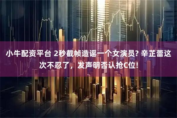小牛配资平台 2秒截帧造谣一个女演员? 辛芷蕾这次不忍了,发声明否认抢C位!