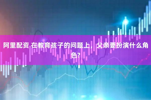阿里配资 在教育孩子的问题上，父亲要扮演什么角色?