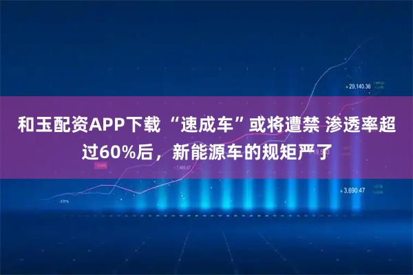 和玉配资APP下载 “速成车”或将遭禁 渗透率超过60%后,新能源车的规矩严了