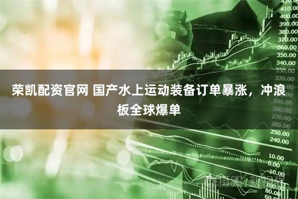 荣凯配资官网 国产水上运动装备订单暴涨，冲浪板全球爆单