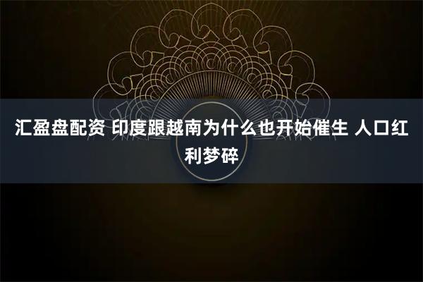 汇盈盘配资 印度跟越南为什么也开始催生 人口红利梦碎