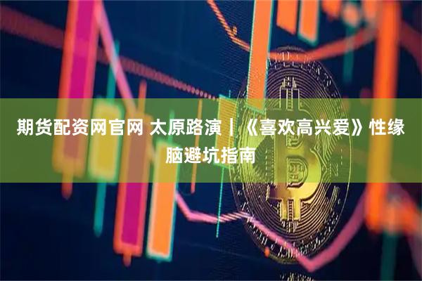 期货配资网官网 太原路演｜《喜欢高兴爱》性缘脑避坑指南